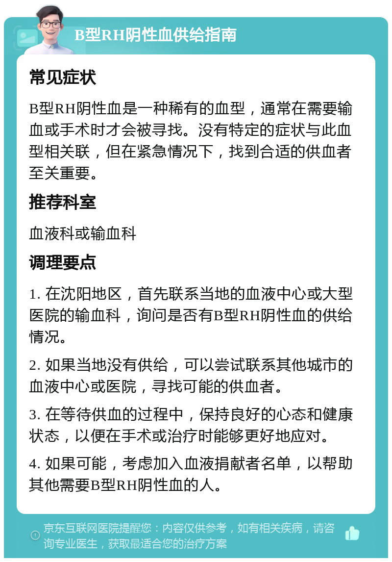 B型RH阴性血供给指南 常见症状 B型RH阴性血是一种稀有的血型，通常在需要输血或手术时才会被寻找。没有特定的症状与此血型相关联，但在紧急情况下，找到合适的供血者至关重要。 推荐科室 血液科或输血科 调理要点 1. 在沈阳地区，首先联系当地的血液中心或大型医院的输血科，询问是否有B型RH阴性血的供给情况。 2. 如果当地没有供给，可以尝试联系其他城市的血液中心或医院，寻找可能的供血者。 3. 在等待供血的过程中，保持良好的心态和健康状态，以便在手术或治疗时能够更好地应对。 4. 如果可能，考虑加入血液捐献者名单，以帮助其他需要B型RH阴性血的人。