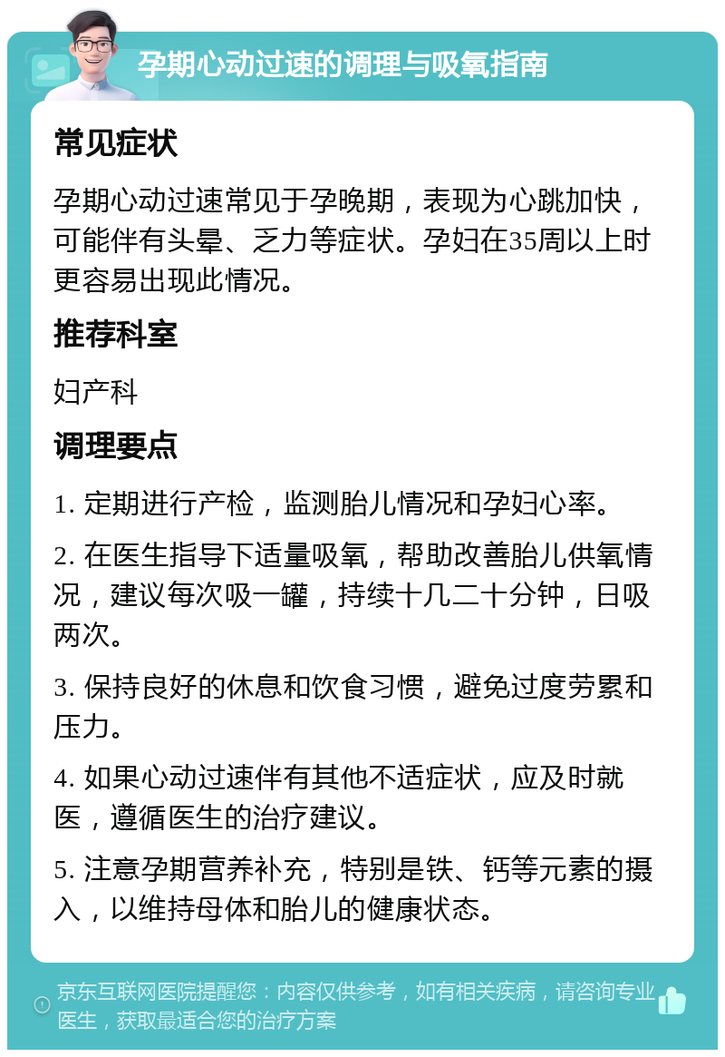 孕期心动过速的调理与吸氧指南 常见症状 孕期心动过速常见于孕晚期，表现为心跳加快，可能伴有头晕、乏力等症状。孕妇在35周以上时更容易出现此情况。 推荐科室 妇产科 调理要点 1. 定期进行产检，监测胎儿情况和孕妇心率。 2. 在医生指导下适量吸氧，帮助改善胎儿供氧情况，建议每次吸一罐，持续十几二十分钟，日吸两次。 3. 保持良好的休息和饮食习惯，避免过度劳累和压力。 4. 如果心动过速伴有其他不适症状，应及时就医，遵循医生的治疗建议。 5. 注意孕期营养补充，特别是铁、钙等元素的摄入，以维持母体和胎儿的健康状态。