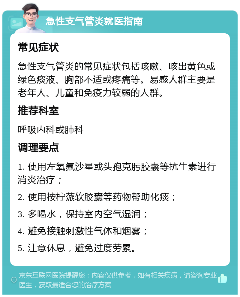 急性支气管炎就医指南 常见症状 急性支气管炎的常见症状包括咳嗽、咳出黄色或绿色痰液、胸部不适或疼痛等。易感人群主要是老年人、儿童和免疫力较弱的人群。 推荐科室 呼吸内科或肺科 调理要点 1. 使用左氧氟沙星或头孢克肟胶囊等抗生素进行消炎治疗； 2. 使用桉柠蒎软胶囊等药物帮助化痰； 3. 多喝水，保持室内空气湿润； 4. 避免接触刺激性气体和烟雾； 5. 注意休息，避免过度劳累。