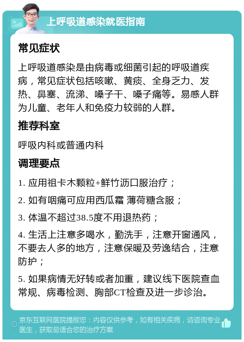 上呼吸道感染就医指南 常见症状 上呼吸道感染是由病毒或细菌引起的呼吸道疾病，常见症状包括咳嗽、黄痰、全身乏力、发热、鼻塞、流涕、嗓子干、嗓子痛等。易感人群为儿童、老年人和免疫力较弱的人群。 推荐科室 呼吸内科或普通内科 调理要点 1. 应用祖卡木颗粒+鲜竹沥口服治疗； 2. 如有咽痛可应用西瓜霜 薄荷糖含服； 3. 体温不超过38.5度不用退热药； 4. 生活上注意多喝水，勤洗手，注意开窗通风，不要去人多的地方，注意保暖及劳逸结合，注意防护； 5. 如果病情无好转或者加重，建议线下医院查血常规、病毒检测、胸部CT检查及进一步诊治。