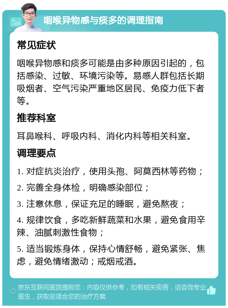 咽喉异物感与痰多的调理指南 常见症状 咽喉异物感和痰多可能是由多种原因引起的，包括感染、过敏、环境污染等。易感人群包括长期吸烟者、空气污染严重地区居民、免疫力低下者等。 推荐科室 耳鼻喉科、呼吸内科、消化内科等相关科室。 调理要点 1. 对症抗炎治疗，使用头孢、阿莫西林等药物； 2. 完善全身体检，明确感染部位； 3. 注意休息，保证充足的睡眠，避免熬夜； 4. 规律饮食，多吃新鲜蔬菜和水果，避免食用辛辣、油腻刺激性食物； 5. 适当锻炼身体，保持心情舒畅，避免紧张、焦虑，避免情绪激动；戒烟戒酒。