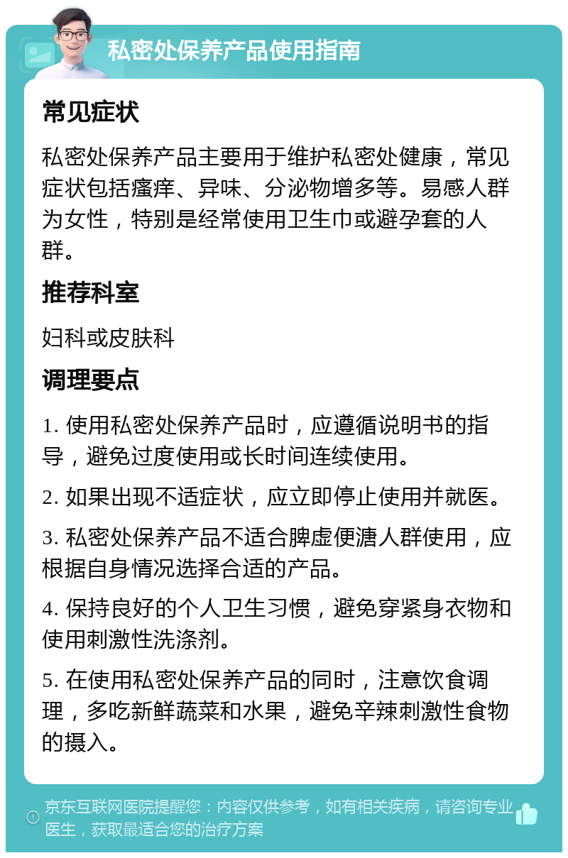 私密处保养产品使用指南 常见症状 私密处保养产品主要用于维护私密处健康，常见症状包括瘙痒、异味、分泌物增多等。易感人群为女性，特别是经常使用卫生巾或避孕套的人群。 推荐科室 妇科或皮肤科 调理要点 1. 使用私密处保养产品时，应遵循说明书的指导，避免过度使用或长时间连续使用。 2. 如果出现不适症状，应立即停止使用并就医。 3. 私密处保养产品不适合脾虚便溏人群使用，应根据自身情况选择合适的产品。 4. 保持良好的个人卫生习惯，避免穿紧身衣物和使用刺激性洗涤剂。 5. 在使用私密处保养产品的同时，注意饮食调理，多吃新鲜蔬菜和水果，避免辛辣刺激性食物的摄入。