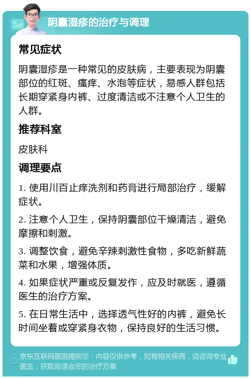 阴囊湿疹的治疗与调理 常见症状 阴囊湿疹是一种常见的皮肤病，主要表现为阴囊部位的红斑、瘙痒、水泡等症状，易感人群包括长期穿紧身内裤、过度清洁或不注意个人卫生的人群。 推荐科室 皮肤科 调理要点 1. 使用川百止痒洗剂和药膏进行局部治疗，缓解症状。 2. 注意个人卫生，保持阴囊部位干燥清洁，避免摩擦和刺激。 3. 调整饮食，避免辛辣刺激性食物，多吃新鲜蔬菜和水果，增强体质。 4. 如果症状严重或反复发作，应及时就医，遵循医生的治疗方案。 5. 在日常生活中，选择透气性好的内裤，避免长时间坐着或穿紧身衣物，保持良好的生活习惯。