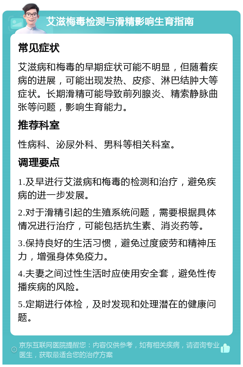 艾滋梅毒检测与滑精影响生育指南 常见症状 艾滋病和梅毒的早期症状可能不明显，但随着疾病的进展，可能出现发热、皮疹、淋巴结肿大等症状。长期滑精可能导致前列腺炎、精索静脉曲张等问题，影响生育能力。 推荐科室 性病科、泌尿外科、男科等相关科室。 调理要点 1.及早进行艾滋病和梅毒的检测和治疗，避免疾病的进一步发展。 2.对于滑精引起的生殖系统问题，需要根据具体情况进行治疗，可能包括抗生素、消炎药等。 3.保持良好的生活习惯，避免过度疲劳和精神压力，增强身体免疫力。 4.夫妻之间过性生活时应使用安全套，避免性传播疾病的风险。 5.定期进行体检，及时发现和处理潜在的健康问题。