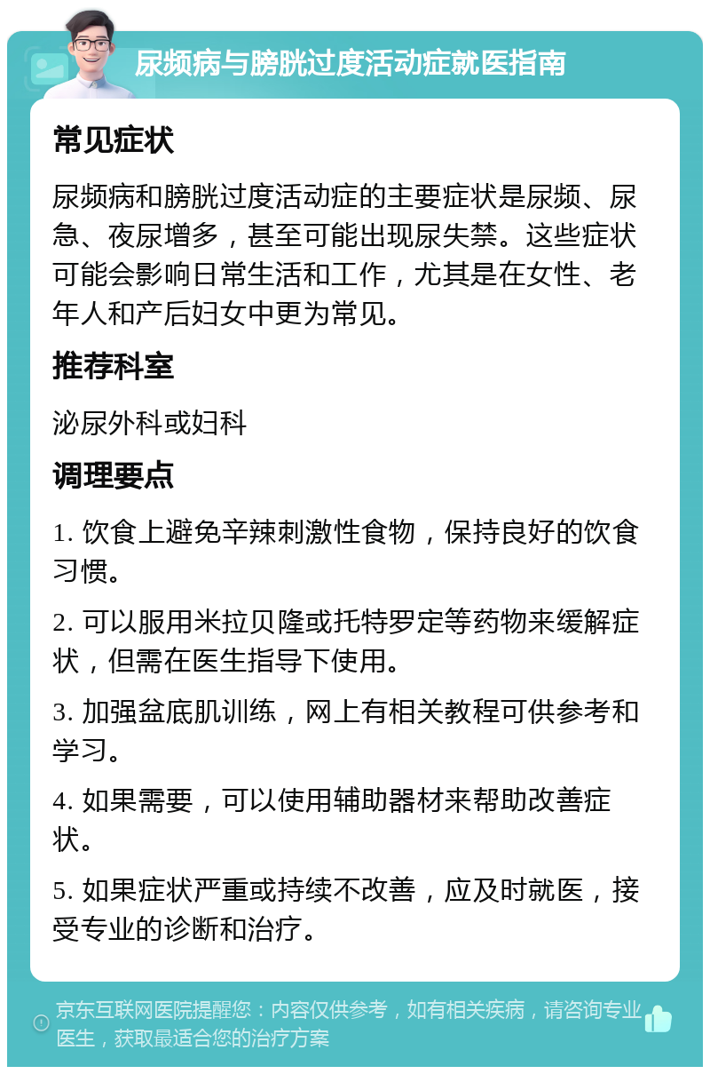 尿频病与膀胱过度活动症就医指南 常见症状 尿频病和膀胱过度活动症的主要症状是尿频、尿急、夜尿增多，甚至可能出现尿失禁。这些症状可能会影响日常生活和工作，尤其是在女性、老年人和产后妇女中更为常见。 推荐科室 泌尿外科或妇科 调理要点 1. 饮食上避免辛辣刺激性食物，保持良好的饮食习惯。 2. 可以服用米拉贝隆或托特罗定等药物来缓解症状，但需在医生指导下使用。 3. 加强盆底肌训练，网上有相关教程可供参考和学习。 4. 如果需要，可以使用辅助器材来帮助改善症状。 5. 如果症状严重或持续不改善，应及时就医，接受专业的诊断和治疗。