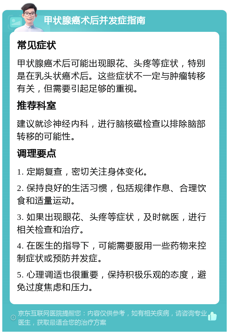 甲状腺癌术后并发症指南 常见症状 甲状腺癌术后可能出现眼花、头疼等症状，特别是在乳头状癌术后。这些症状不一定与肿瘤转移有关，但需要引起足够的重视。 推荐科室 建议就诊神经内科，进行脑核磁检查以排除脑部转移的可能性。 调理要点 1. 定期复查，密切关注身体变化。 2. 保持良好的生活习惯，包括规律作息、合理饮食和适量运动。 3. 如果出现眼花、头疼等症状，及时就医，进行相关检查和治疗。 4. 在医生的指导下，可能需要服用一些药物来控制症状或预防并发症。 5. 心理调适也很重要，保持积极乐观的态度，避免过度焦虑和压力。