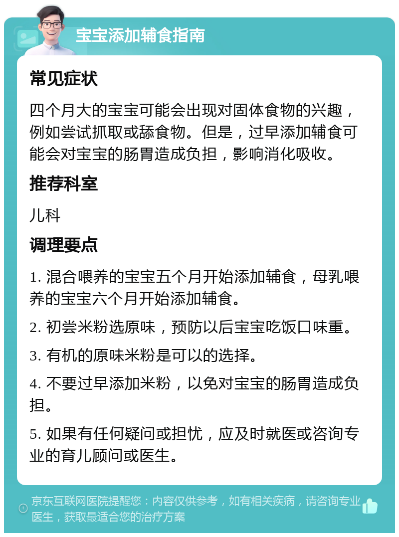 宝宝添加辅食指南 常见症状 四个月大的宝宝可能会出现对固体食物的兴趣，例如尝试抓取或舔食物。但是，过早添加辅食可能会对宝宝的肠胃造成负担，影响消化吸收。 推荐科室 儿科 调理要点 1. 混合喂养的宝宝五个月开始添加辅食，母乳喂养的宝宝六个月开始添加辅食。 2. 初尝米粉选原味，预防以后宝宝吃饭口味重。 3. 有机的原味米粉是可以的选择。 4. 不要过早添加米粉，以免对宝宝的肠胃造成负担。 5. 如果有任何疑问或担忧，应及时就医或咨询专业的育儿顾问或医生。