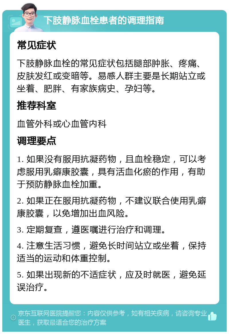 下肢静脉血栓患者的调理指南 常见症状 下肢静脉血栓的常见症状包括腿部肿胀、疼痛、皮肤发红或变暗等。易感人群主要是长期站立或坐着、肥胖、有家族病史、孕妇等。 推荐科室 血管外科或心血管内科 调理要点 1. 如果没有服用抗凝药物，且血栓稳定，可以考虑服用乳癖康胶囊，具有活血化瘀的作用，有助于预防静脉血栓加重。 2. 如果正在服用抗凝药物，不建议联合使用乳癖康胶囊，以免增加出血风险。 3. 定期复查，遵医嘱进行治疗和调理。 4. 注意生活习惯，避免长时间站立或坐着，保持适当的运动和体重控制。 5. 如果出现新的不适症状，应及时就医，避免延误治疗。