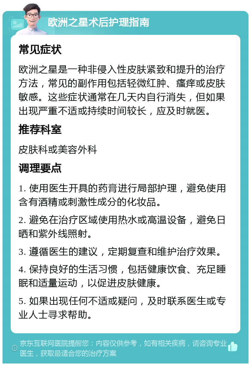 欧洲之星术后护理指南 常见症状 欧洲之星是一种非侵入性皮肤紧致和提升的治疗方法，常见的副作用包括轻微红肿、瘙痒或皮肤敏感。这些症状通常在几天内自行消失，但如果出现严重不适或持续时间较长，应及时就医。 推荐科室 皮肤科或美容外科 调理要点 1. 使用医生开具的药膏进行局部护理，避免使用含有酒精或刺激性成分的化妆品。 2. 避免在治疗区域使用热水或高温设备，避免日晒和紫外线照射。 3. 遵循医生的建议，定期复查和维护治疗效果。 4. 保持良好的生活习惯，包括健康饮食、充足睡眠和适量运动，以促进皮肤健康。 5. 如果出现任何不适或疑问，及时联系医生或专业人士寻求帮助。