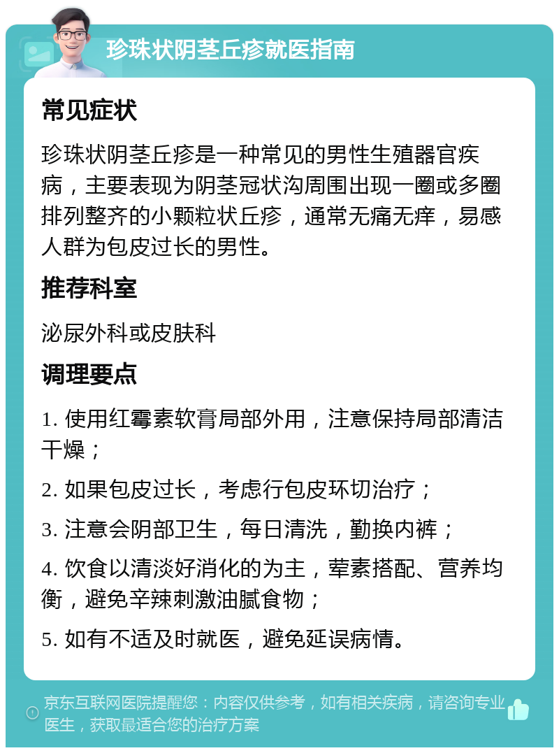 珍珠状阴茎丘疹就医指南 常见症状 珍珠状阴茎丘疹是一种常见的男性生殖器官疾病，主要表现为阴茎冠状沟周围出现一圈或多圈排列整齐的小颗粒状丘疹，通常无痛无痒，易感人群为包皮过长的男性。 推荐科室 泌尿外科或皮肤科 调理要点 1. 使用红霉素软膏局部外用，注意保持局部清洁干燥； 2. 如果包皮过长，考虑行包皮环切治疗； 3. 注意会阴部卫生，每日清洗，勤换内裤； 4. 饮食以清淡好消化的为主，荤素搭配、营养均衡，避免辛辣刺激油腻食物； 5. 如有不适及时就医，避免延误病情。