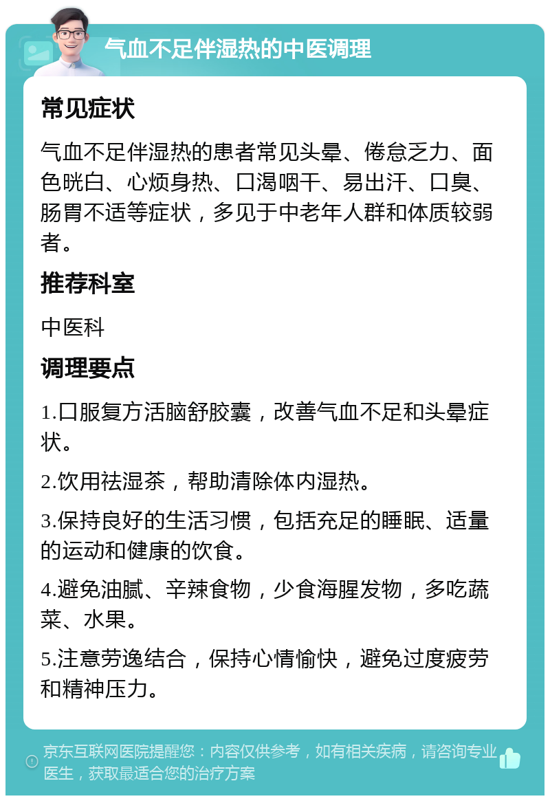 气血不足伴湿热的中医调理 常见症状 气血不足伴湿热的患者常见头晕、倦怠乏力、面色晄白、心烦身热、口渴咽干、易出汗、口臭、肠胃不适等症状，多见于中老年人群和体质较弱者。 推荐科室 中医科 调理要点 1.口服复方活脑舒胶囊，改善气血不足和头晕症状。 2.饮用祛湿茶，帮助清除体内湿热。 3.保持良好的生活习惯，包括充足的睡眠、适量的运动和健康的饮食。 4.避免油腻、辛辣食物，少食海腥发物，多吃蔬菜、水果。 5.注意劳逸结合，保持心情愉快，避免过度疲劳和精神压力。