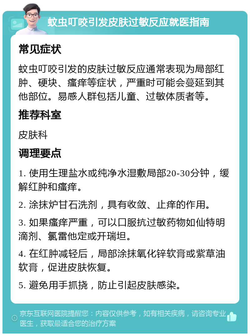 蚊虫叮咬引发皮肤过敏反应就医指南 常见症状 蚊虫叮咬引发的皮肤过敏反应通常表现为局部红肿、硬块、瘙痒等症状，严重时可能会蔓延到其他部位。易感人群包括儿童、过敏体质者等。 推荐科室 皮肤科 调理要点 1. 使用生理盐水或纯净水湿敷局部20-30分钟，缓解红肿和瘙痒。 2. 涂抹炉甘石洗剂，具有收敛、止痒的作用。 3. 如果瘙痒严重，可以口服抗过敏药物如仙特明滴剂、氯雷他定或开瑞坦。 4. 在红肿减轻后，局部涂抹氧化锌软膏或紫草油软膏，促进皮肤恢复。 5. 避免用手抓挠，防止引起皮肤感染。