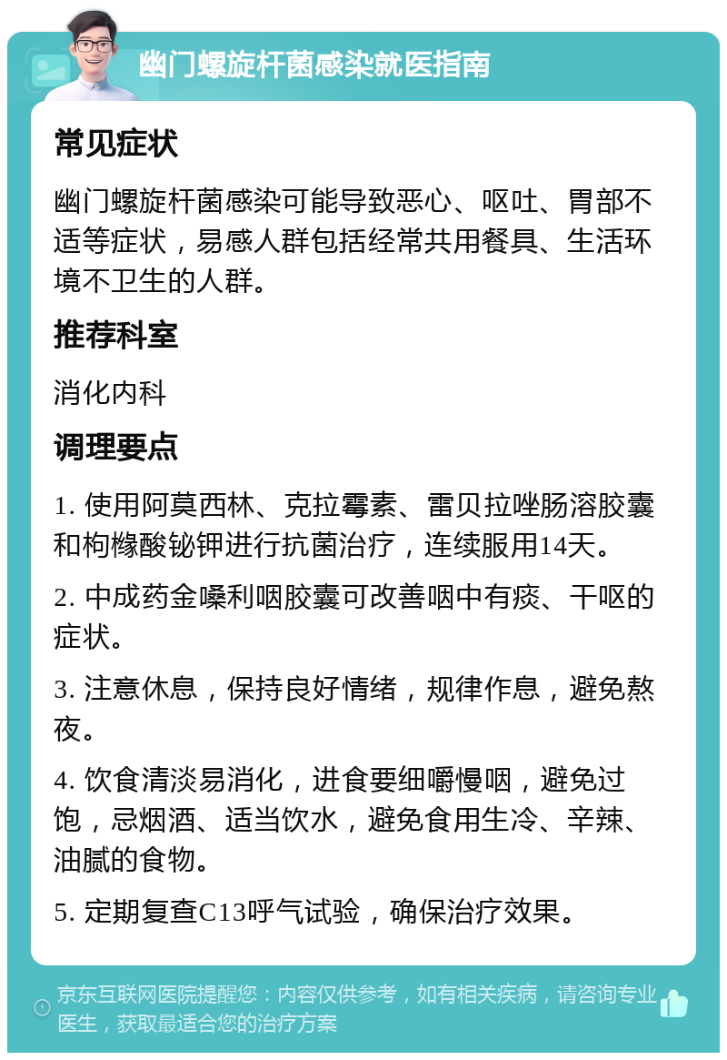 幽门螺旋杆菌感染就医指南 常见症状 幽门螺旋杆菌感染可能导致恶心、呕吐、胃部不适等症状，易感人群包括经常共用餐具、生活环境不卫生的人群。 推荐科室 消化内科 调理要点 1. 使用阿莫西林、克拉霉素、雷贝拉唑肠溶胶囊和枸橼酸铋钾进行抗菌治疗，连续服用14天。 2. 中成药金嗓利咽胶囊可改善咽中有痰、干呕的症状。 3. 注意休息，保持良好情绪，规律作息，避免熬夜。 4. 饮食清淡易消化，进食要细嚼慢咽，避免过饱，忌烟酒、适当饮水，避免食用生冷、辛辣、油腻的食物。 5. 定期复查C13呼气试验，确保治疗效果。