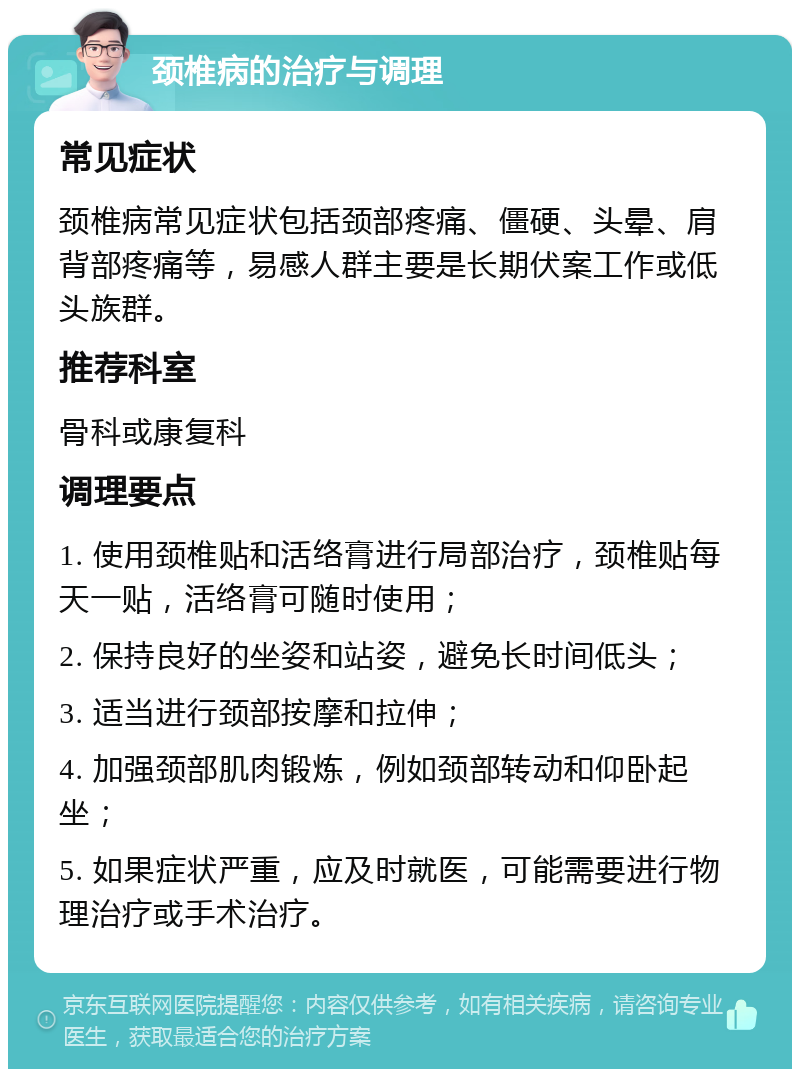 颈椎病的治疗与调理 常见症状 颈椎病常见症状包括颈部疼痛、僵硬、头晕、肩背部疼痛等，易感人群主要是长期伏案工作或低头族群。 推荐科室 骨科或康复科 调理要点 1. 使用颈椎贴和活络膏进行局部治疗，颈椎贴每天一贴，活络膏可随时使用； 2. 保持良好的坐姿和站姿，避免长时间低头； 3. 适当进行颈部按摩和拉伸； 4. 加强颈部肌肉锻炼，例如颈部转动和仰卧起坐； 5. 如果症状严重，应及时就医，可能需要进行物理治疗或手术治疗。