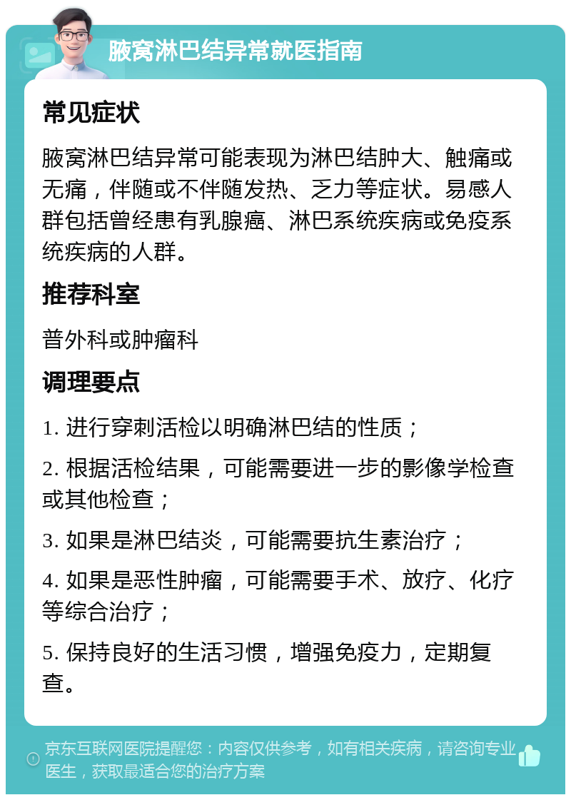 腋窝淋巴结异常就医指南 常见症状 腋窝淋巴结异常可能表现为淋巴结肿大、触痛或无痛，伴随或不伴随发热、乏力等症状。易感人群包括曾经患有乳腺癌、淋巴系统疾病或免疫系统疾病的人群。 推荐科室 普外科或肿瘤科 调理要点 1. 进行穿刺活检以明确淋巴结的性质； 2. 根据活检结果，可能需要进一步的影像学检查或其他检查； 3. 如果是淋巴结炎，可能需要抗生素治疗； 4. 如果是恶性肿瘤，可能需要手术、放疗、化疗等综合治疗； 5. 保持良好的生活习惯，增强免疫力，定期复查。