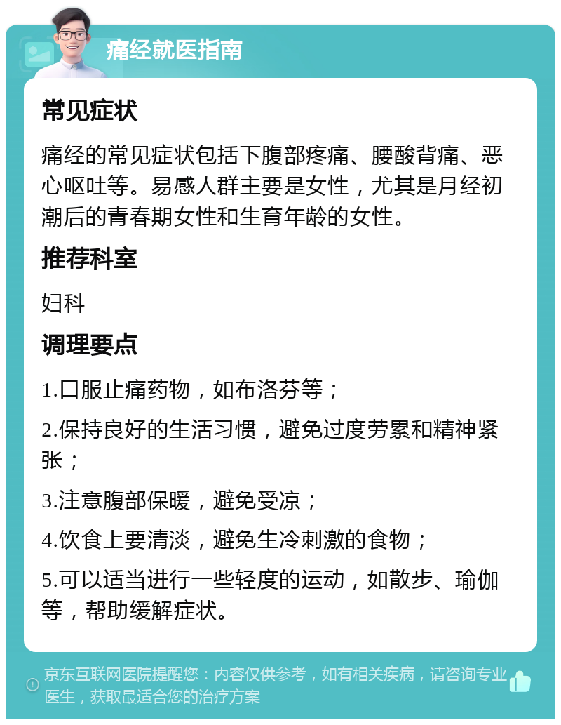 痛经就医指南 常见症状 痛经的常见症状包括下腹部疼痛、腰酸背痛、恶心呕吐等。易感人群主要是女性，尤其是月经初潮后的青春期女性和生育年龄的女性。 推荐科室 妇科 调理要点 1.口服止痛药物，如布洛芬等； 2.保持良好的生活习惯，避免过度劳累和精神紧张； 3.注意腹部保暖，避免受凉； 4.饮食上要清淡，避免生冷刺激的食物； 5.可以适当进行一些轻度的运动，如散步、瑜伽等，帮助缓解症状。