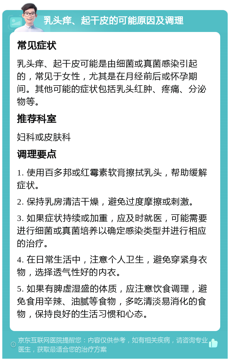 乳头痒、起干皮的可能原因及调理 常见症状 乳头痒、起干皮可能是由细菌或真菌感染引起的，常见于女性，尤其是在月经前后或怀孕期间。其他可能的症状包括乳头红肿、疼痛、分泌物等。 推荐科室 妇科或皮肤科 调理要点 1. 使用百多邦或红霉素软膏擦拭乳头，帮助缓解症状。 2. 保持乳房清洁干燥，避免过度摩擦或刺激。 3. 如果症状持续或加重，应及时就医，可能需要进行细菌或真菌培养以确定感染类型并进行相应的治疗。 4. 在日常生活中，注意个人卫生，避免穿紧身衣物，选择透气性好的内衣。 5. 如果有脾虚湿盛的体质，应注意饮食调理，避免食用辛辣、油腻等食物，多吃清淡易消化的食物，保持良好的生活习惯和心态。