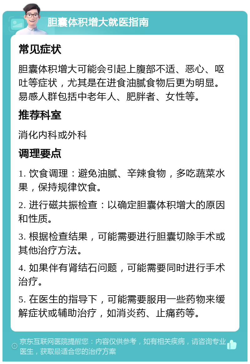 胆囊体积增大就医指南 常见症状 胆囊体积增大可能会引起上腹部不适、恶心、呕吐等症状，尤其是在进食油腻食物后更为明显。易感人群包括中老年人、肥胖者、女性等。 推荐科室 消化内科或外科 调理要点 1. 饮食调理：避免油腻、辛辣食物，多吃蔬菜水果，保持规律饮食。 2. 进行磁共振检查：以确定胆囊体积增大的原因和性质。 3. 根据检查结果，可能需要进行胆囊切除手术或其他治疗方法。 4. 如果伴有肾结石问题，可能需要同时进行手术治疗。 5. 在医生的指导下，可能需要服用一些药物来缓解症状或辅助治疗，如消炎药、止痛药等。