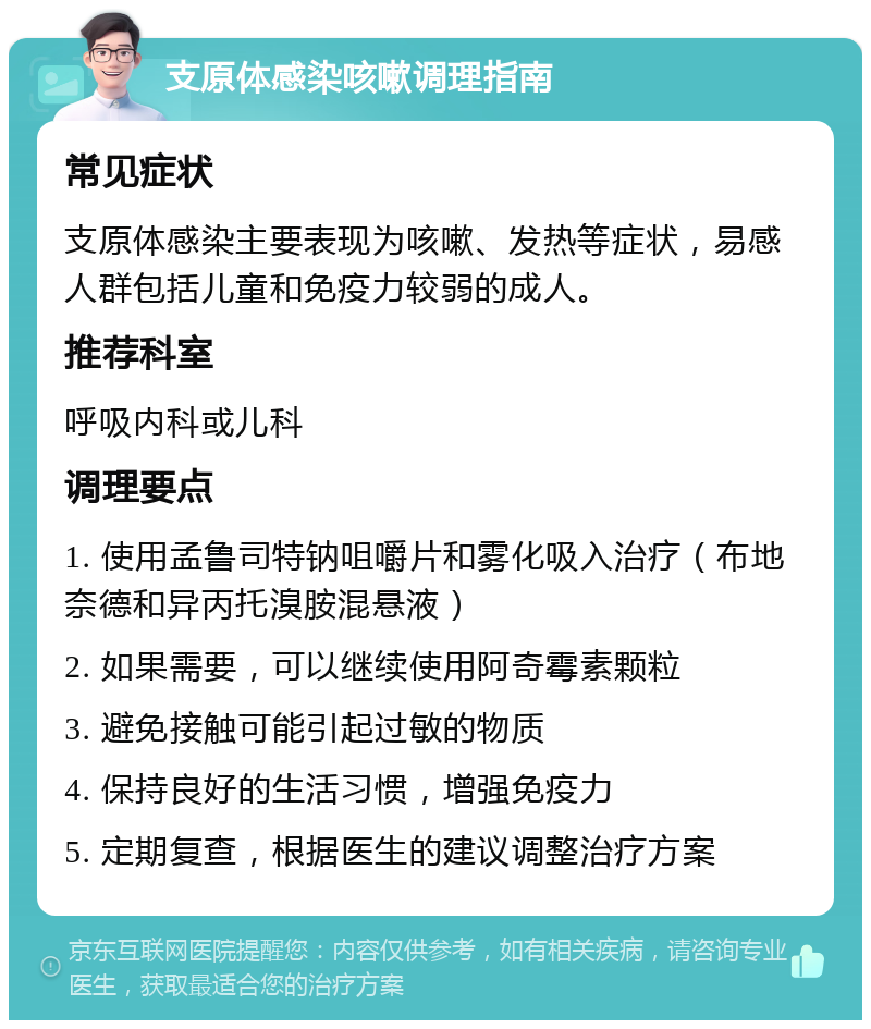 支原体感染咳嗽调理指南 常见症状 支原体感染主要表现为咳嗽、发热等症状，易感人群包括儿童和免疫力较弱的成人。 推荐科室 呼吸内科或儿科 调理要点 1. 使用孟鲁司特钠咀嚼片和雾化吸入治疗（布地奈德和异丙托溴胺混悬液） 2. 如果需要，可以继续使用阿奇霉素颗粒 3. 避免接触可能引起过敏的物质 4. 保持良好的生活习惯，增强免疫力 5. 定期复查，根据医生的建议调整治疗方案