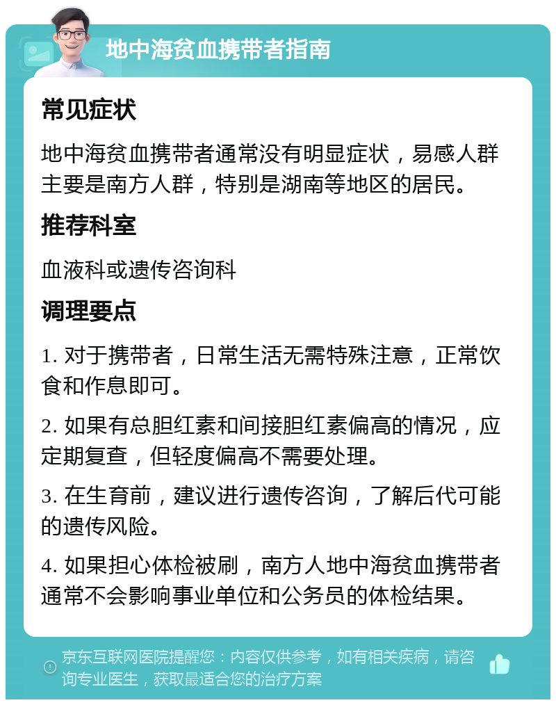 地中海贫血携带者指南 常见症状 地中海贫血携带者通常没有明显症状，易感人群主要是南方人群，特别是湖南等地区的居民。 推荐科室 血液科或遗传咨询科 调理要点 1. 对于携带者，日常生活无需特殊注意，正常饮食和作息即可。 2. 如果有总胆红素和间接胆红素偏高的情况，应定期复查，但轻度偏高不需要处理。 3. 在生育前，建议进行遗传咨询，了解后代可能的遗传风险。 4. 如果担心体检被刷，南方人地中海贫血携带者通常不会影响事业单位和公务员的体检结果。