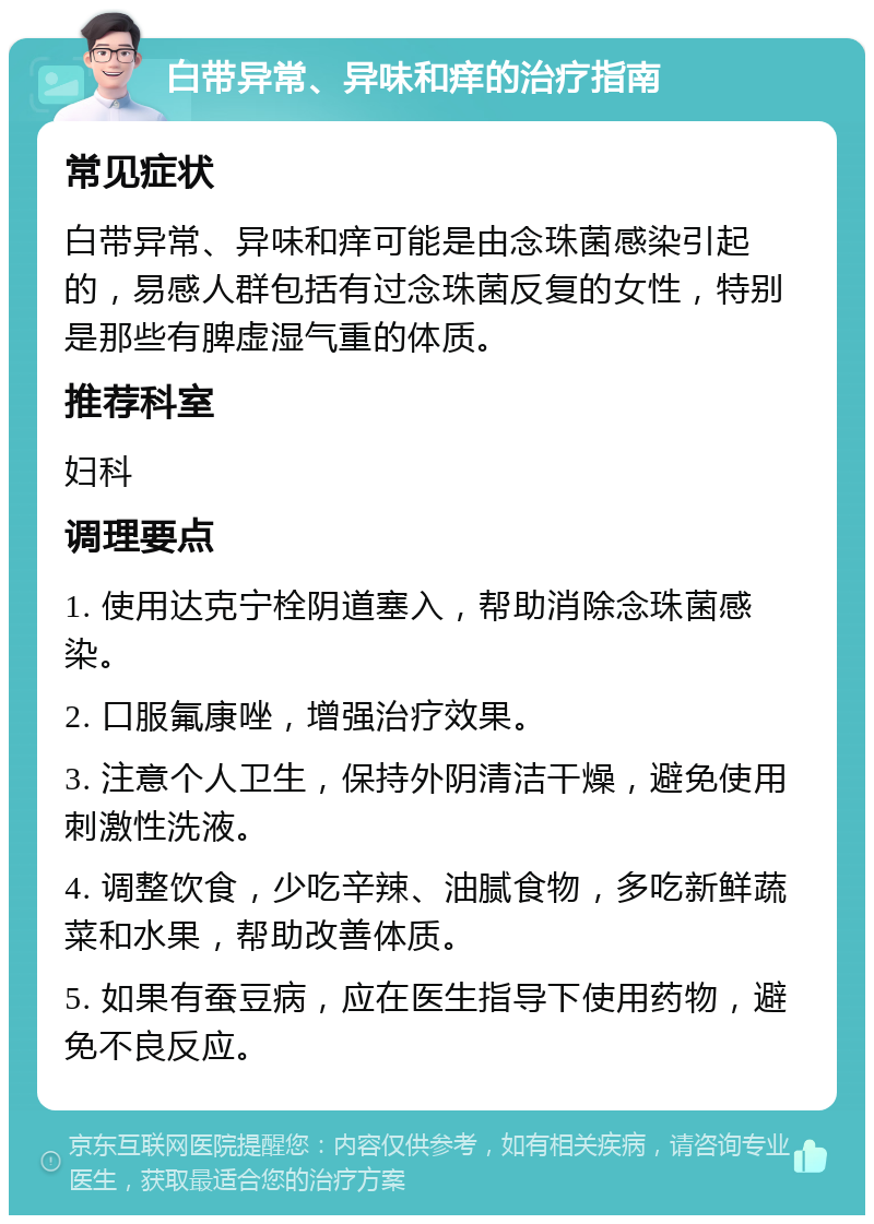 白带异常、异味和痒的治疗指南 常见症状 白带异常、异味和痒可能是由念珠菌感染引起的，易感人群包括有过念珠菌反复的女性，特别是那些有脾虚湿气重的体质。 推荐科室 妇科 调理要点 1. 使用达克宁栓阴道塞入，帮助消除念珠菌感染。 2. 口服氟康唑，增强治疗效果。 3. 注意个人卫生，保持外阴清洁干燥，避免使用刺激性洗液。 4. 调整饮食，少吃辛辣、油腻食物，多吃新鲜蔬菜和水果，帮助改善体质。 5. 如果有蚕豆病，应在医生指导下使用药物，避免不良反应。