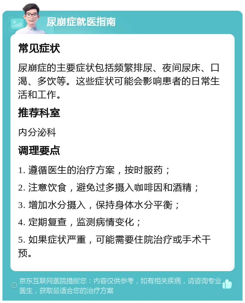 尿崩症就医指南 常见症状 尿崩症的主要症状包括频繁排尿、夜间尿床、口渴、多饮等。这些症状可能会影响患者的日常生活和工作。 推荐科室 内分泌科 调理要点 1. 遵循医生的治疗方案，按时服药； 2. 注意饮食，避免过多摄入咖啡因和酒精； 3. 增加水分摄入，保持身体水分平衡； 4. 定期复查，监测病情变化； 5. 如果症状严重，可能需要住院治疗或手术干预。