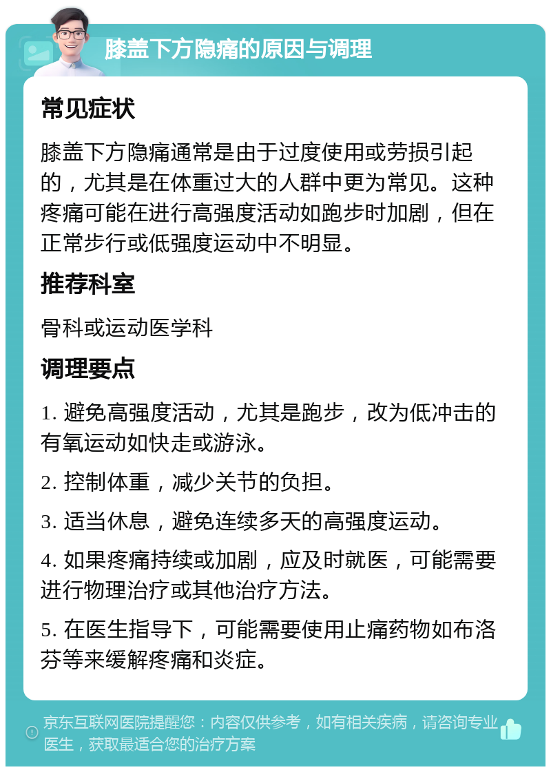 膝盖下方隐痛的原因与调理 常见症状 膝盖下方隐痛通常是由于过度使用或劳损引起的，尤其是在体重过大的人群中更为常见。这种疼痛可能在进行高强度活动如跑步时加剧，但在正常步行或低强度运动中不明显。 推荐科室 骨科或运动医学科 调理要点 1. 避免高强度活动，尤其是跑步，改为低冲击的有氧运动如快走或游泳。 2. 控制体重，减少关节的负担。 3. 适当休息，避免连续多天的高强度运动。 4. 如果疼痛持续或加剧，应及时就医，可能需要进行物理治疗或其他治疗方法。 5. 在医生指导下，可能需要使用止痛药物如布洛芬等来缓解疼痛和炎症。