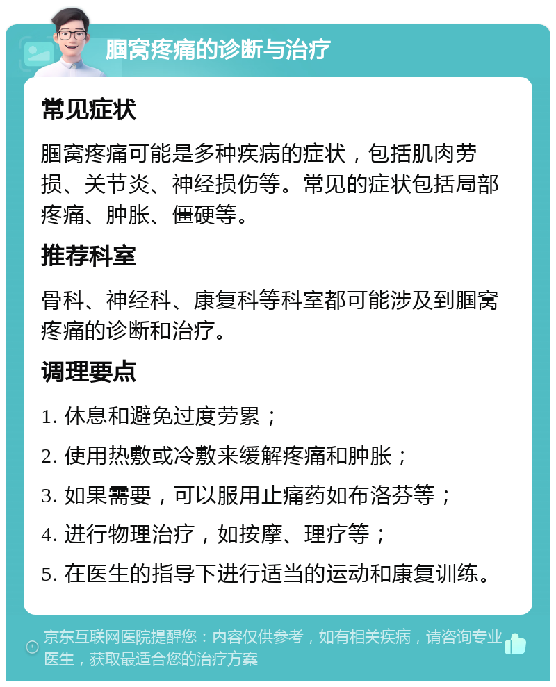 腘窝疼痛的诊断与治疗 常见症状 腘窝疼痛可能是多种疾病的症状，包括肌肉劳损、关节炎、神经损伤等。常见的症状包括局部疼痛、肿胀、僵硬等。 推荐科室 骨科、神经科、康复科等科室都可能涉及到腘窝疼痛的诊断和治疗。 调理要点 1. 休息和避免过度劳累； 2. 使用热敷或冷敷来缓解疼痛和肿胀； 3. 如果需要，可以服用止痛药如布洛芬等； 4. 进行物理治疗，如按摩、理疗等； 5. 在医生的指导下进行适当的运动和康复训练。