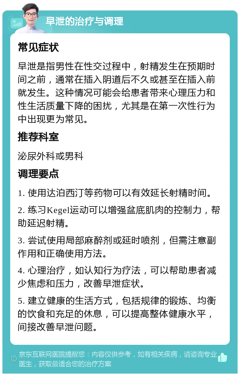 早泄的治疗与调理 常见症状 早泄是指男性在性交过程中，射精发生在预期时间之前，通常在插入阴道后不久或甚至在插入前就发生。这种情况可能会给患者带来心理压力和性生活质量下降的困扰，尤其是在第一次性行为中出现更为常见。 推荐科室 泌尿外科或男科 调理要点 1. 使用达泊西汀等药物可以有效延长射精时间。 2. 练习Kegel运动可以增强盆底肌肉的控制力，帮助延迟射精。 3. 尝试使用局部麻醉剂或延时喷剂，但需注意副作用和正确使用方法。 4. 心理治疗，如认知行为疗法，可以帮助患者减少焦虑和压力，改善早泄症状。 5. 建立健康的生活方式，包括规律的锻炼、均衡的饮食和充足的休息，可以提高整体健康水平，间接改善早泄问题。