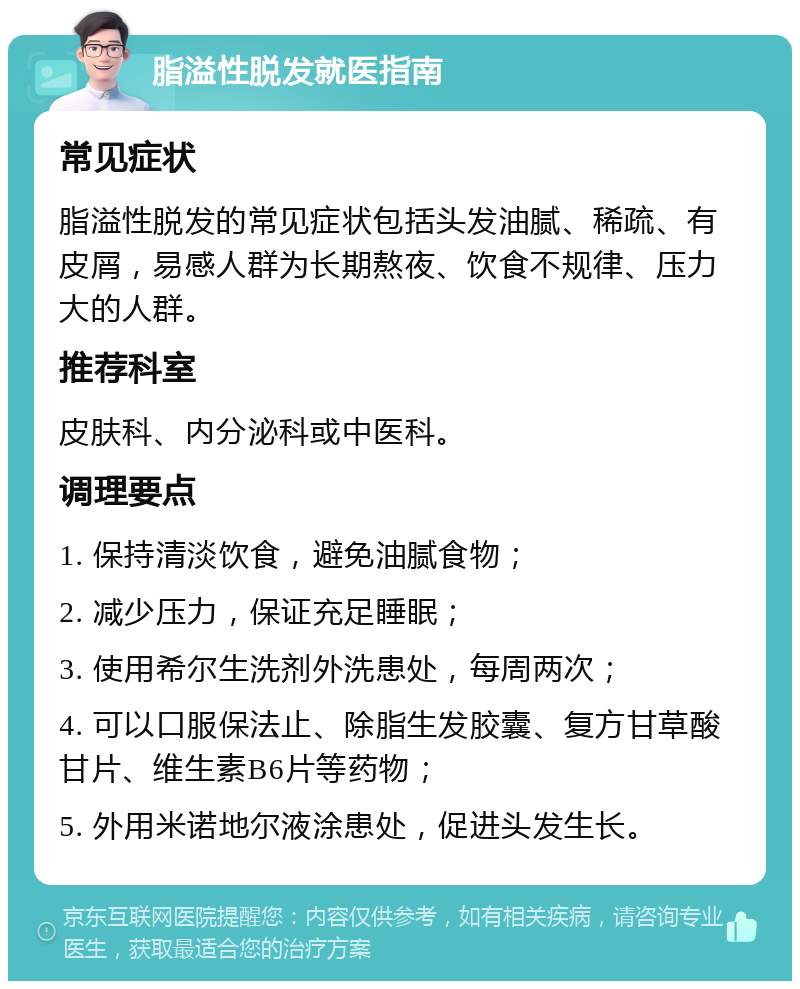 脂溢性脱发就医指南 常见症状 脂溢性脱发的常见症状包括头发油腻、稀疏、有皮屑，易感人群为长期熬夜、饮食不规律、压力大的人群。 推荐科室 皮肤科、内分泌科或中医科。 调理要点 1. 保持清淡饮食，避免油腻食物； 2. 减少压力，保证充足睡眠； 3. 使用希尔生洗剂外洗患处，每周两次； 4. 可以口服保法止、除脂生发胶囊、复方甘草酸甘片、维生素B6片等药物； 5. 外用米诺地尔液涂患处，促进头发生长。