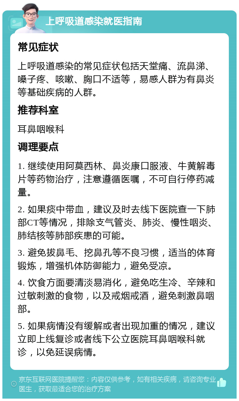 上呼吸道感染就医指南 常见症状 上呼吸道感染的常见症状包括天堂痛、流鼻涕、嗓子疼、咳嗽、胸口不适等，易感人群为有鼻炎等基础疾病的人群。 推荐科室 耳鼻咽喉科 调理要点 1. 继续使用阿莫西林、鼻炎康口服液、牛黄解毒片等药物治疗，注意遵循医嘱，不可自行停药减量。 2. 如果痰中带血，建议及时去线下医院查一下肺部CT等情况，排除支气管炎、肺炎、慢性咽炎、肺结核等肺部疾患的可能。 3. 避免拔鼻毛、挖鼻孔等不良习惯，适当的体育锻炼，增强机体防御能力，避免受凉。 4. 饮食方面要清淡易消化，避免吃生冷、辛辣和过敏刺激的食物，以及戒烟戒酒，避免刺激鼻咽部。 5. 如果病情没有缓解或者出现加重的情况，建议立即上线复诊或者线下公立医院耳鼻咽喉科就诊，以免延误病情。