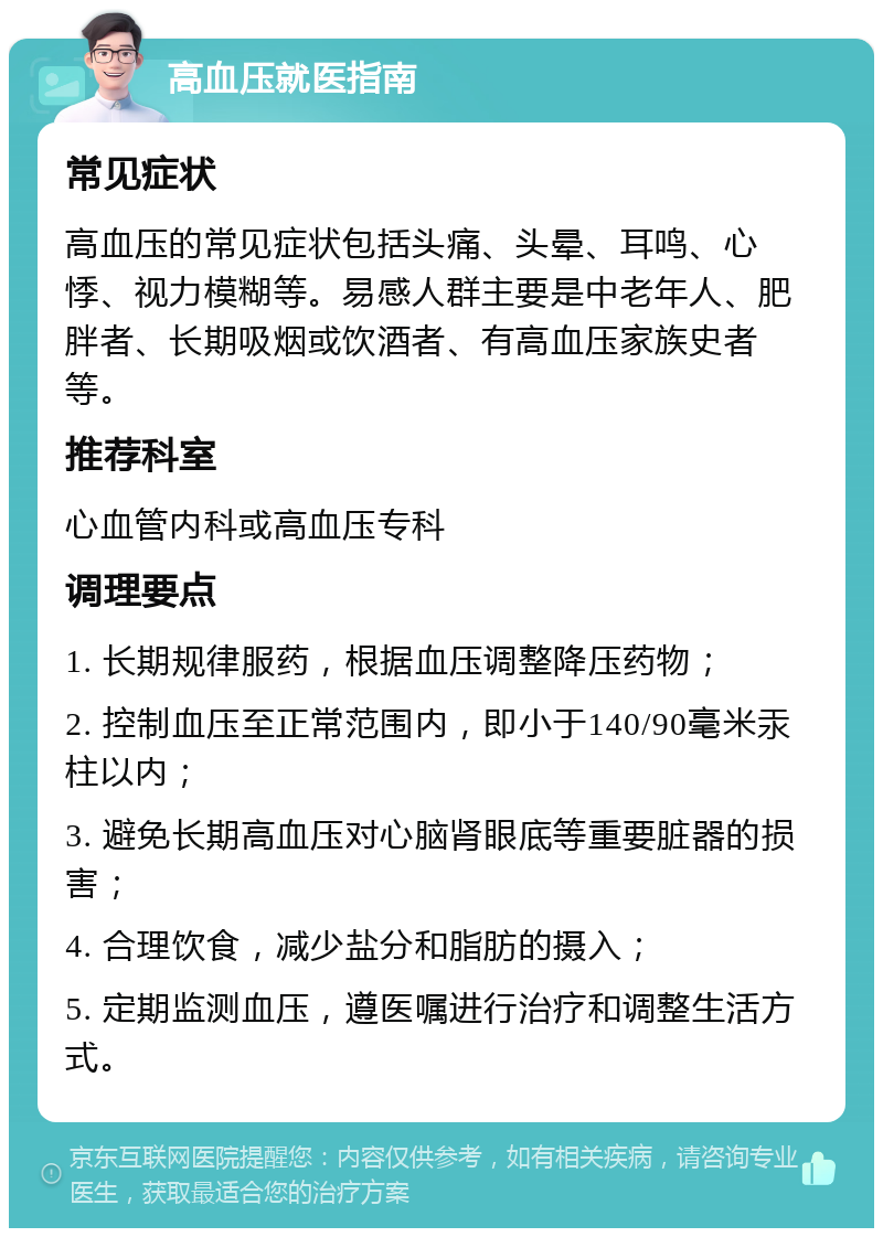 高血压就医指南 常见症状 高血压的常见症状包括头痛、头晕、耳鸣、心悸、视力模糊等。易感人群主要是中老年人、肥胖者、长期吸烟或饮酒者、有高血压家族史者等。 推荐科室 心血管内科或高血压专科 调理要点 1. 长期规律服药，根据血压调整降压药物； 2. 控制血压至正常范围内，即小于140/90毫米汞柱以内； 3. 避免长期高血压对心脑肾眼底等重要脏器的损害； 4. 合理饮食，减少盐分和脂肪的摄入； 5. 定期监测血压，遵医嘱进行治疗和调整生活方式。