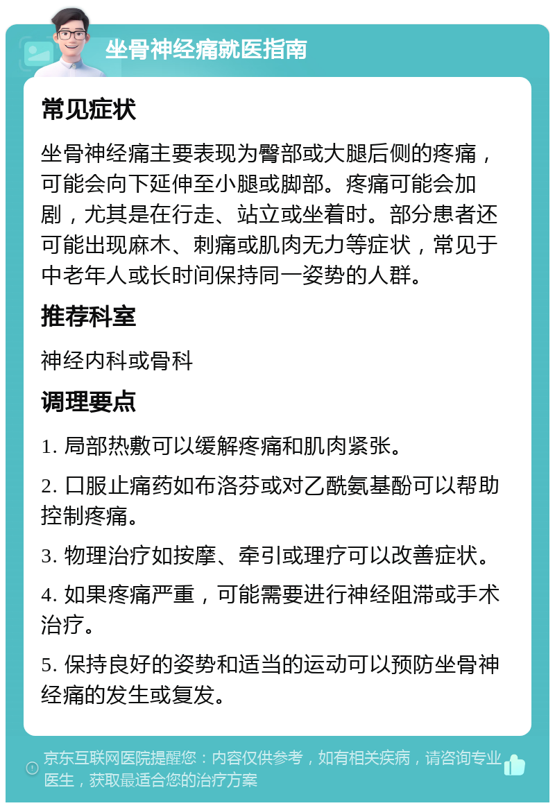 坐骨神经痛就医指南 常见症状 坐骨神经痛主要表现为臀部或大腿后侧的疼痛，可能会向下延伸至小腿或脚部。疼痛可能会加剧，尤其是在行走、站立或坐着时。部分患者还可能出现麻木、刺痛或肌肉无力等症状，常见于中老年人或长时间保持同一姿势的人群。 推荐科室 神经内科或骨科 调理要点 1. 局部热敷可以缓解疼痛和肌肉紧张。 2. 口服止痛药如布洛芬或对乙酰氨基酚可以帮助控制疼痛。 3. 物理治疗如按摩、牵引或理疗可以改善症状。 4. 如果疼痛严重，可能需要进行神经阻滞或手术治疗。 5. 保持良好的姿势和适当的运动可以预防坐骨神经痛的发生或复发。