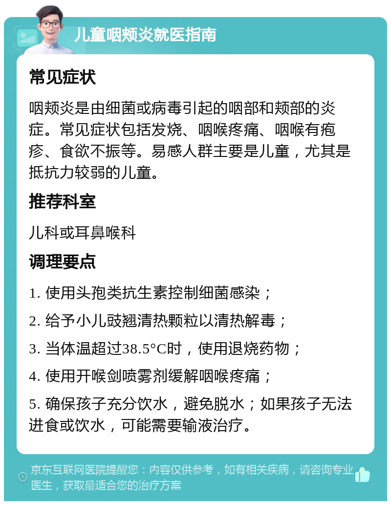 儿童咽颊炎就医指南 常见症状 咽颊炎是由细菌或病毒引起的咽部和颊部的炎症。常见症状包括发烧、咽喉疼痛、咽喉有疱疹、食欲不振等。易感人群主要是儿童，尤其是抵抗力较弱的儿童。 推荐科室 儿科或耳鼻喉科 调理要点 1. 使用头孢类抗生素控制细菌感染； 2. 给予小儿豉翘清热颗粒以清热解毒； 3. 当体温超过38.5°C时，使用退烧药物； 4. 使用开喉剑喷雾剂缓解咽喉疼痛； 5. 确保孩子充分饮水，避免脱水；如果孩子无法进食或饮水，可能需要输液治疗。