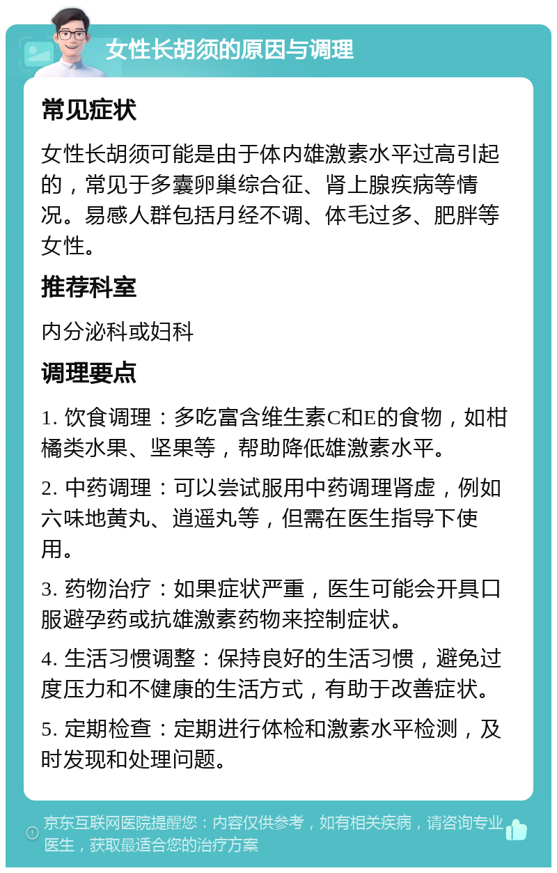 女性长胡须的原因与调理 常见症状 女性长胡须可能是由于体内雄激素水平过高引起的，常见于多囊卵巢综合征、肾上腺疾病等情况。易感人群包括月经不调、体毛过多、肥胖等女性。 推荐科室 内分泌科或妇科 调理要点 1. 饮食调理：多吃富含维生素C和E的食物，如柑橘类水果、坚果等，帮助降低雄激素水平。 2. 中药调理：可以尝试服用中药调理肾虚，例如六味地黄丸、逍遥丸等，但需在医生指导下使用。 3. 药物治疗：如果症状严重，医生可能会开具口服避孕药或抗雄激素药物来控制症状。 4. 生活习惯调整：保持良好的生活习惯，避免过度压力和不健康的生活方式，有助于改善症状。 5. 定期检查：定期进行体检和激素水平检测，及时发现和处理问题。