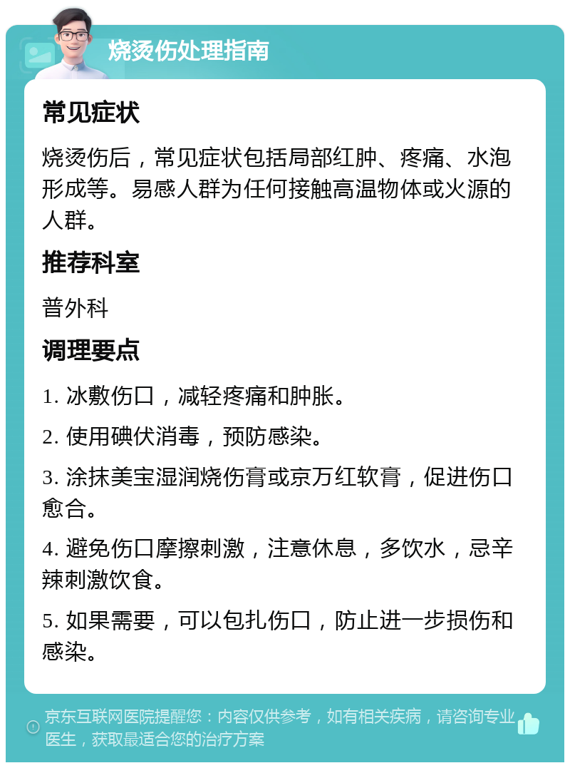 烧烫伤处理指南 常见症状 烧烫伤后，常见症状包括局部红肿、疼痛、水泡形成等。易感人群为任何接触高温物体或火源的人群。 推荐科室 普外科 调理要点 1. 冰敷伤口，减轻疼痛和肿胀。 2. 使用碘伏消毒，预防感染。 3. 涂抹美宝湿润烧伤膏或京万红软膏，促进伤口愈合。 4. 避免伤口摩擦刺激，注意休息，多饮水，忌辛辣刺激饮食。 5. 如果需要，可以包扎伤口，防止进一步损伤和感染。