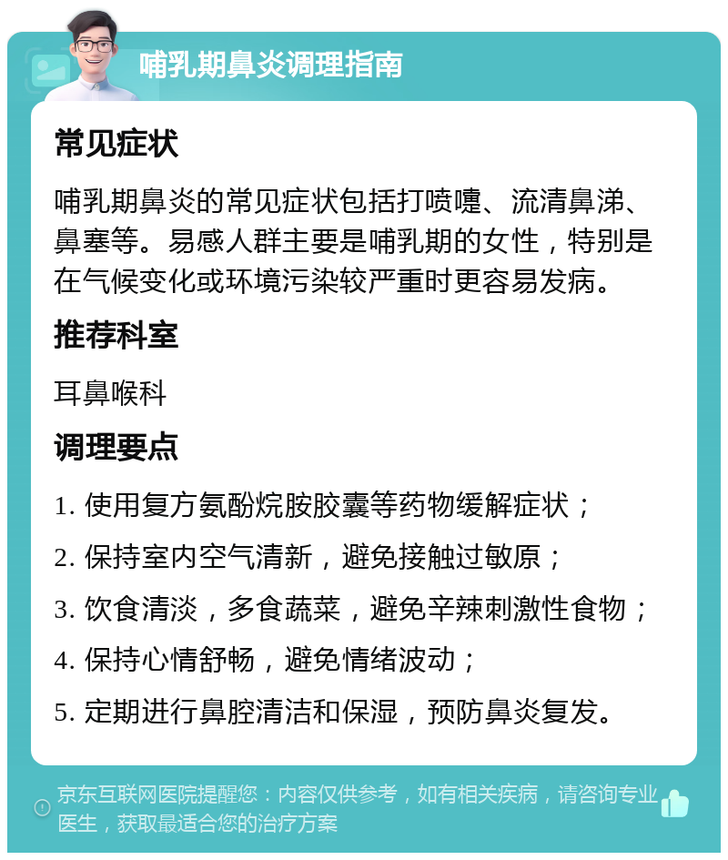 哺乳期鼻炎调理指南 常见症状 哺乳期鼻炎的常见症状包括打喷嚏、流清鼻涕、鼻塞等。易感人群主要是哺乳期的女性，特别是在气候变化或环境污染较严重时更容易发病。 推荐科室 耳鼻喉科 调理要点 1. 使用复方氨酚烷胺胶囊等药物缓解症状； 2. 保持室内空气清新，避免接触过敏原； 3. 饮食清淡，多食蔬菜，避免辛辣刺激性食物； 4. 保持心情舒畅，避免情绪波动； 5. 定期进行鼻腔清洁和保湿，预防鼻炎复发。