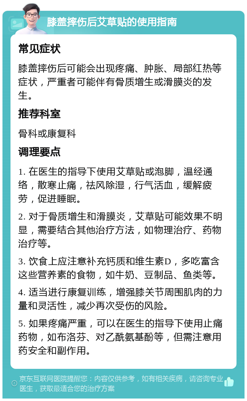 膝盖摔伤后艾草贴的使用指南 常见症状 膝盖摔伤后可能会出现疼痛、肿胀、局部红热等症状，严重者可能伴有骨质增生或滑膜炎的发生。 推荐科室 骨科或康复科 调理要点 1. 在医生的指导下使用艾草贴或泡脚，温经通络，散寒止痛，祛风除湿，行气活血，缓解疲劳，促进睡眠。 2. 对于骨质增生和滑膜炎，艾草贴可能效果不明显，需要结合其他治疗方法，如物理治疗、药物治疗等。 3. 饮食上应注意补充钙质和维生素D，多吃富含这些营养素的食物，如牛奶、豆制品、鱼类等。 4. 适当进行康复训练，增强膝关节周围肌肉的力量和灵活性，减少再次受伤的风险。 5. 如果疼痛严重，可以在医生的指导下使用止痛药物，如布洛芬、对乙酰氨基酚等，但需注意用药安全和副作用。