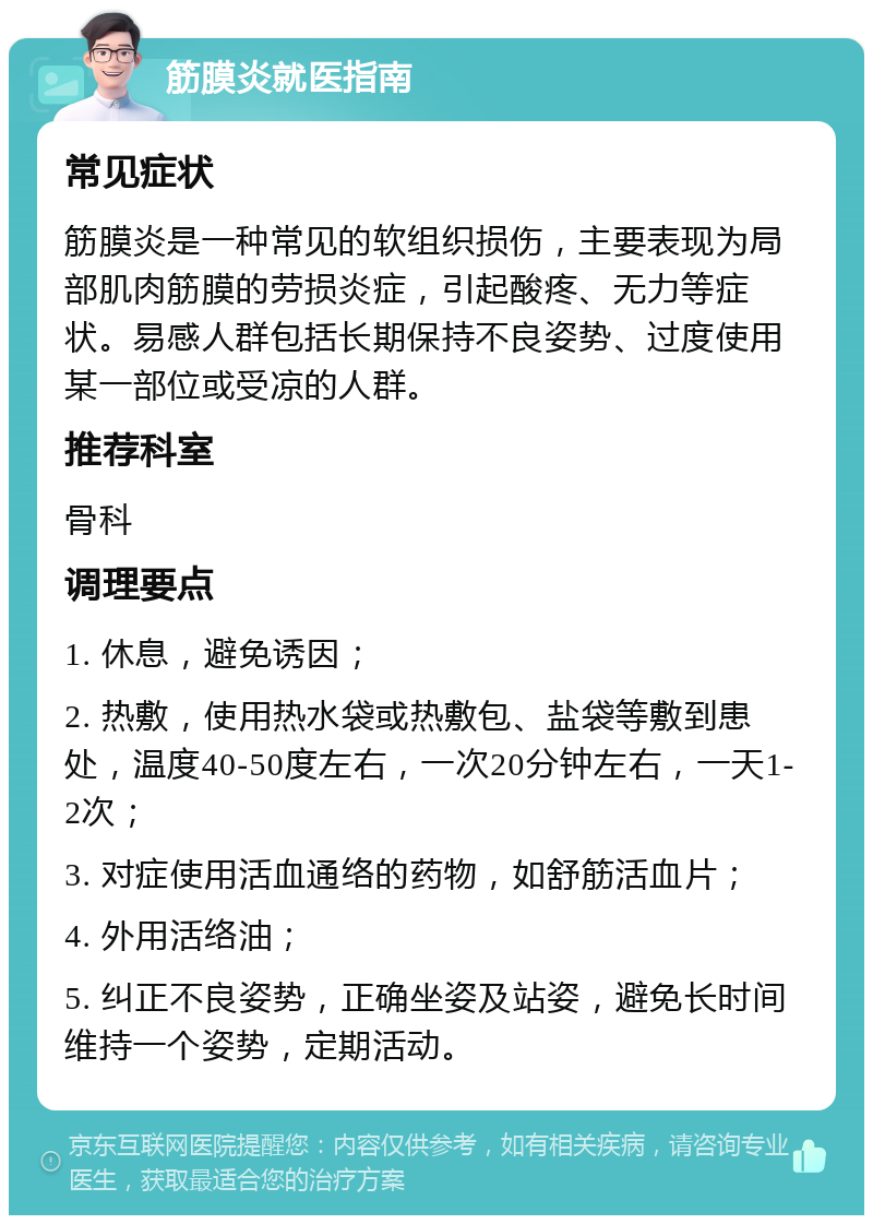 筋膜炎就医指南 常见症状 筋膜炎是一种常见的软组织损伤，主要表现为局部肌肉筋膜的劳损炎症，引起酸疼、无力等症状。易感人群包括长期保持不良姿势、过度使用某一部位或受凉的人群。 推荐科室 骨科 调理要点 1. 休息，避免诱因； 2. 热敷，使用热水袋或热敷包、盐袋等敷到患处，温度40-50度左右，一次20分钟左右，一天1-2次； 3. 对症使用活血通络的药物，如舒筋活血片； 4. 外用活络油； 5. 纠正不良姿势，正确坐姿及站姿，避免长时间维持一个姿势，定期活动。