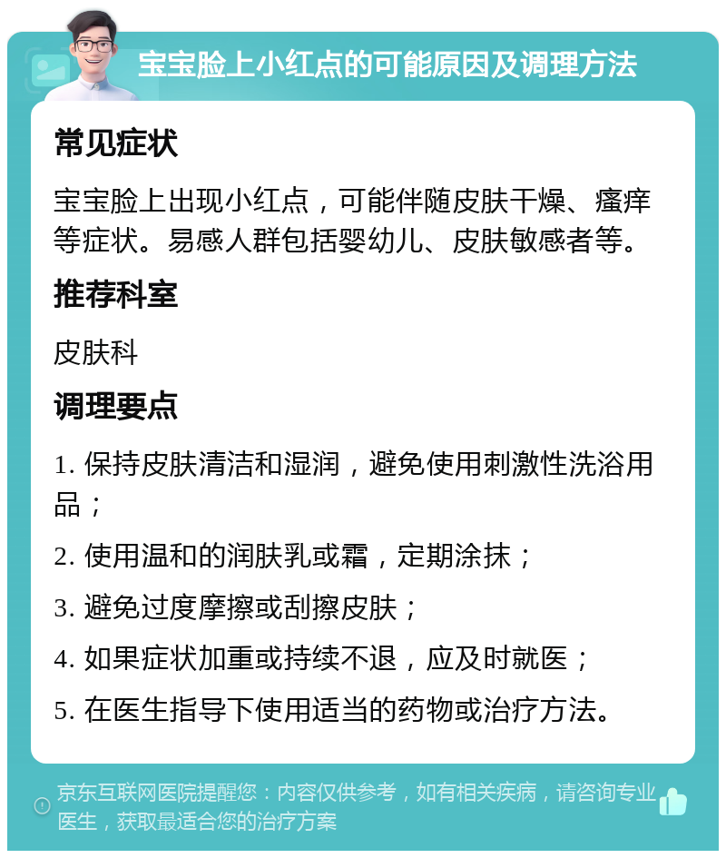 宝宝脸上小红点的可能原因及调理方法 常见症状 宝宝脸上出现小红点，可能伴随皮肤干燥、瘙痒等症状。易感人群包括婴幼儿、皮肤敏感者等。 推荐科室 皮肤科 调理要点 1. 保持皮肤清洁和湿润，避免使用刺激性洗浴用品； 2. 使用温和的润肤乳或霜，定期涂抹； 3. 避免过度摩擦或刮擦皮肤； 4. 如果症状加重或持续不退，应及时就医； 5. 在医生指导下使用适当的药物或治疗方法。