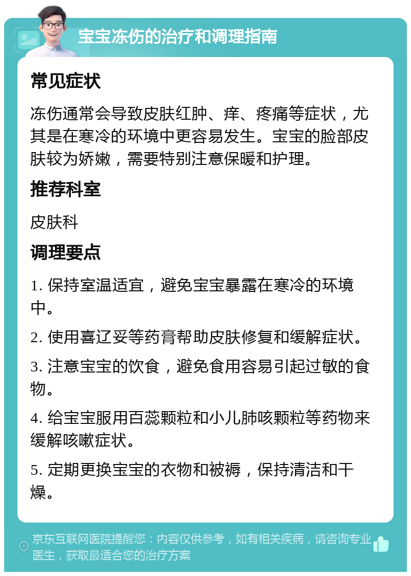 宝宝冻伤的治疗和调理指南 常见症状 冻伤通常会导致皮肤红肿、痒、疼痛等症状，尤其是在寒冷的环境中更容易发生。宝宝的脸部皮肤较为娇嫩，需要特别注意保暖和护理。 推荐科室 皮肤科 调理要点 1. 保持室温适宜，避免宝宝暴露在寒冷的环境中。 2. 使用喜辽妥等药膏帮助皮肤修复和缓解症状。 3. 注意宝宝的饮食，避免食用容易引起过敏的食物。 4. 给宝宝服用百蕊颗粒和小儿肺咳颗粒等药物来缓解咳嗽症状。 5. 定期更换宝宝的衣物和被褥，保持清洁和干燥。