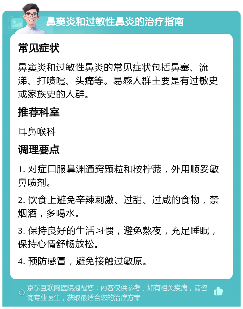 鼻窦炎和过敏性鼻炎的治疗指南 常见症状 鼻窦炎和过敏性鼻炎的常见症状包括鼻塞、流涕、打喷嚏、头痛等。易感人群主要是有过敏史或家族史的人群。 推荐科室 耳鼻喉科 调理要点 1. 对症口服鼻渊通窍颗粒和桉柠蒎，外用顺妥敏鼻喷剂。 2. 饮食上避免辛辣刺激、过甜、过咸的食物，禁烟酒，多喝水。 3. 保持良好的生活习惯，避免熬夜，充足睡眠，保持心情舒畅放松。 4. 预防感冒，避免接触过敏原。