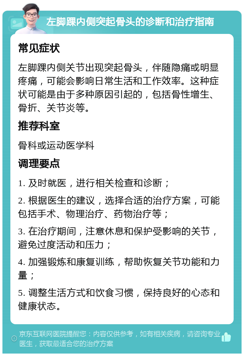 左脚踝内侧突起骨头的诊断和治疗指南 常见症状 左脚踝内侧关节出现突起骨头，伴随隐痛或明显疼痛，可能会影响日常生活和工作效率。这种症状可能是由于多种原因引起的，包括骨性增生、骨折、关节炎等。 推荐科室 骨科或运动医学科 调理要点 1. 及时就医，进行相关检查和诊断； 2. 根据医生的建议，选择合适的治疗方案，可能包括手术、物理治疗、药物治疗等； 3. 在治疗期间，注意休息和保护受影响的关节，避免过度活动和压力； 4. 加强锻炼和康复训练，帮助恢复关节功能和力量； 5. 调整生活方式和饮食习惯，保持良好的心态和健康状态。