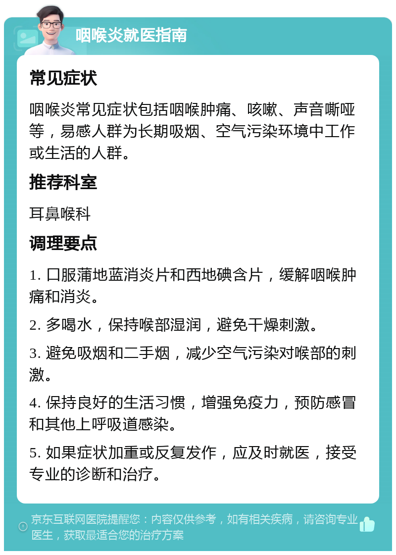 咽喉炎就医指南 常见症状 咽喉炎常见症状包括咽喉肿痛、咳嗽、声音嘶哑等，易感人群为长期吸烟、空气污染环境中工作或生活的人群。 推荐科室 耳鼻喉科 调理要点 1. 口服蒲地蓝消炎片和西地碘含片，缓解咽喉肿痛和消炎。 2. 多喝水，保持喉部湿润，避免干燥刺激。 3. 避免吸烟和二手烟，减少空气污染对喉部的刺激。 4. 保持良好的生活习惯，增强免疫力，预防感冒和其他上呼吸道感染。 5. 如果症状加重或反复发作，应及时就医，接受专业的诊断和治疗。