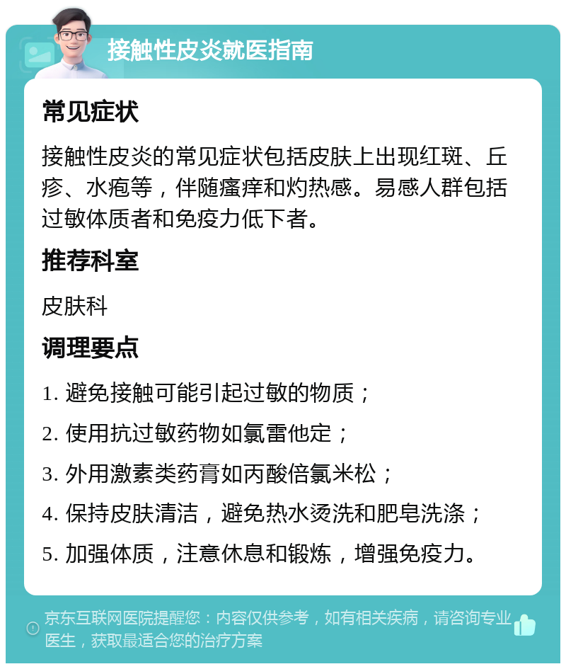 接触性皮炎就医指南 常见症状 接触性皮炎的常见症状包括皮肤上出现红斑、丘疹、水疱等，伴随瘙痒和灼热感。易感人群包括过敏体质者和免疫力低下者。 推荐科室 皮肤科 调理要点 1. 避免接触可能引起过敏的物质； 2. 使用抗过敏药物如氯雷他定； 3. 外用激素类药膏如丙酸倍氯米松； 4. 保持皮肤清洁，避免热水烫洗和肥皂洗涤； 5. 加强体质，注意休息和锻炼，增强免疫力。