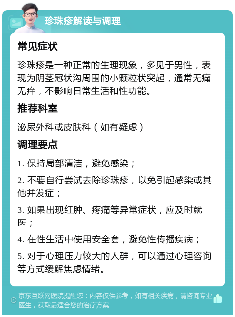 珍珠疹解读与调理 常见症状 珍珠疹是一种正常的生理现象，多见于男性，表现为阴茎冠状沟周围的小颗粒状突起，通常无痛无痒，不影响日常生活和性功能。 推荐科室 泌尿外科或皮肤科（如有疑虑） 调理要点 1. 保持局部清洁，避免感染； 2. 不要自行尝试去除珍珠疹，以免引起感染或其他并发症； 3. 如果出现红肿、疼痛等异常症状，应及时就医； 4. 在性生活中使用安全套，避免性传播疾病； 5. 对于心理压力较大的人群，可以通过心理咨询等方式缓解焦虑情绪。