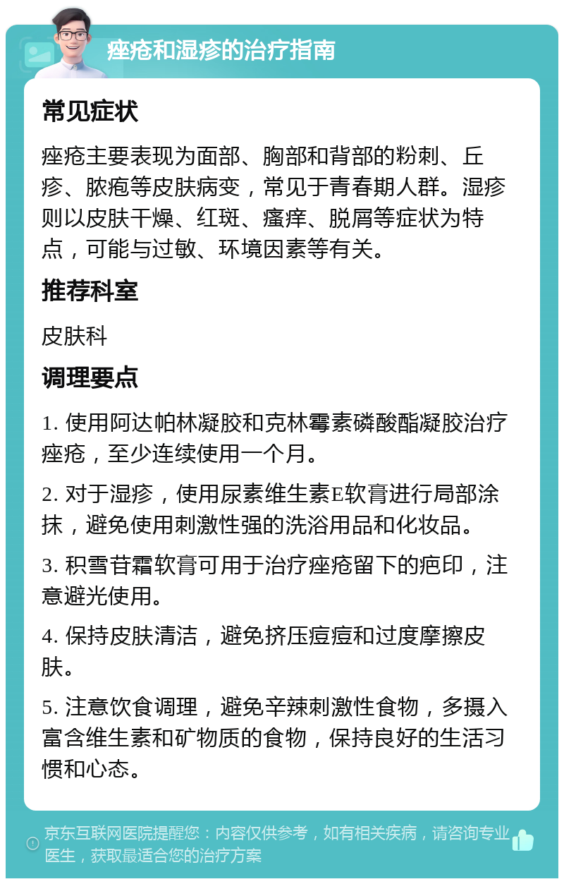 痤疮和湿疹的治疗指南 常见症状 痤疮主要表现为面部、胸部和背部的粉刺、丘疹、脓疱等皮肤病变，常见于青春期人群。湿疹则以皮肤干燥、红斑、瘙痒、脱屑等症状为特点，可能与过敏、环境因素等有关。 推荐科室 皮肤科 调理要点 1. 使用阿达帕林凝胶和克林霉素磷酸酯凝胶治疗痤疮，至少连续使用一个月。 2. 对于湿疹，使用尿素维生素E软膏进行局部涂抹，避免使用刺激性强的洗浴用品和化妆品。 3. 积雪苷霜软膏可用于治疗痤疮留下的疤印，注意避光使用。 4. 保持皮肤清洁，避免挤压痘痘和过度摩擦皮肤。 5. 注意饮食调理，避免辛辣刺激性食物，多摄入富含维生素和矿物质的食物，保持良好的生活习惯和心态。