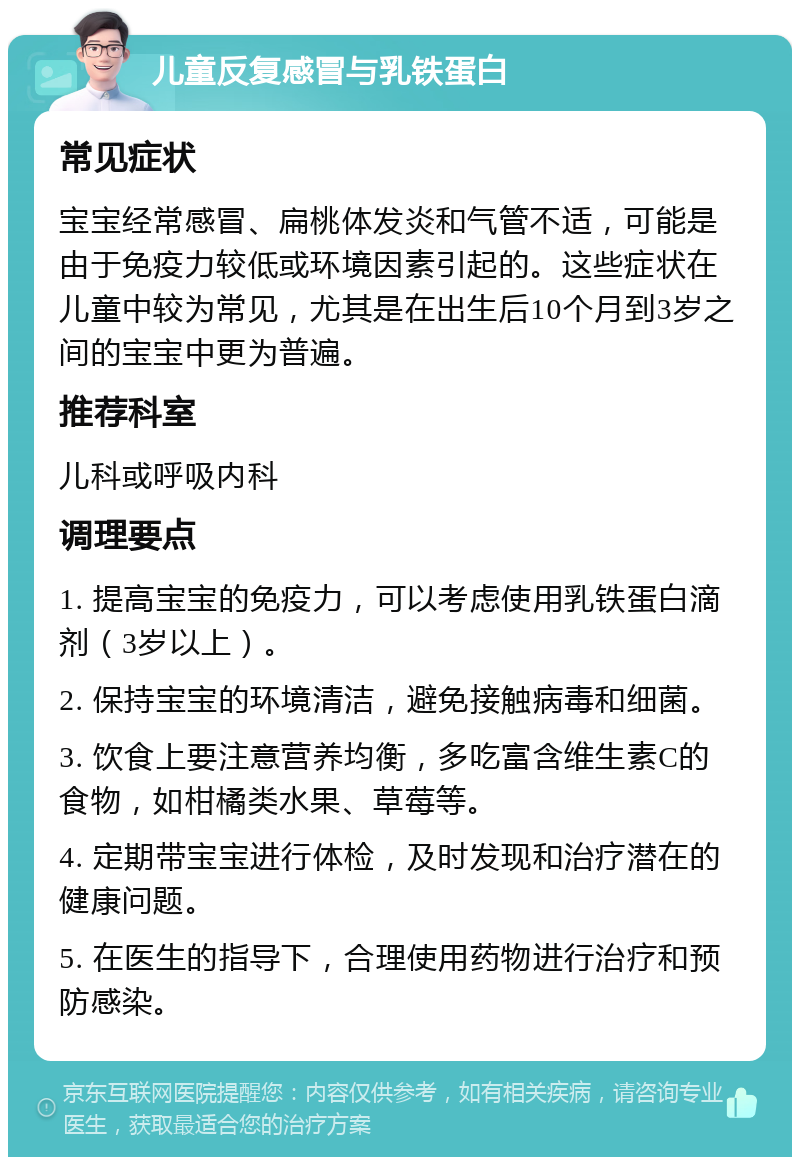 儿童反复感冒与乳铁蛋白 常见症状 宝宝经常感冒、扁桃体发炎和气管不适，可能是由于免疫力较低或环境因素引起的。这些症状在儿童中较为常见，尤其是在出生后10个月到3岁之间的宝宝中更为普遍。 推荐科室 儿科或呼吸内科 调理要点 1. 提高宝宝的免疫力，可以考虑使用乳铁蛋白滴剂（3岁以上）。 2. 保持宝宝的环境清洁，避免接触病毒和细菌。 3. 饮食上要注意营养均衡，多吃富含维生素C的食物，如柑橘类水果、草莓等。 4. 定期带宝宝进行体检，及时发现和治疗潜在的健康问题。 5. 在医生的指导下，合理使用药物进行治疗和预防感染。