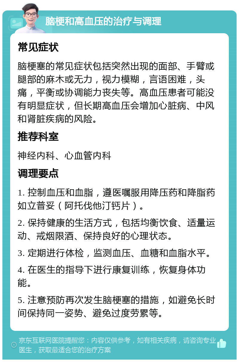 脑梗和高血压的治疗与调理 常见症状 脑梗塞的常见症状包括突然出现的面部、手臂或腿部的麻木或无力，视力模糊，言语困难，头痛，平衡或协调能力丧失等。高血压患者可能没有明显症状，但长期高血压会增加心脏病、中风和肾脏疾病的风险。 推荐科室 神经内科、心血管内科 调理要点 1. 控制血压和血脂，遵医嘱服用降压药和降脂药如立普妥（阿托伐他汀钙片）。 2. 保持健康的生活方式，包括均衡饮食、适量运动、戒烟限酒、保持良好的心理状态。 3. 定期进行体检，监测血压、血糖和血脂水平。 4. 在医生的指导下进行康复训练，恢复身体功能。 5. 注意预防再次发生脑梗塞的措施，如避免长时间保持同一姿势、避免过度劳累等。