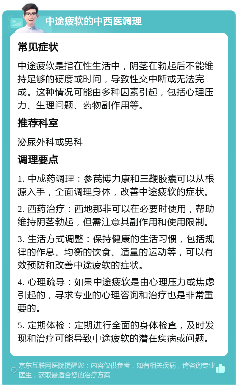 中途疲软的中西医调理 常见症状 中途疲软是指在性生活中，阴茎在勃起后不能维持足够的硬度或时间，导致性交中断或无法完成。这种情况可能由多种因素引起，包括心理压力、生理问题、药物副作用等。 推荐科室 泌尿外科或男科 调理要点 1. 中成药调理：参芪博力康和三鞭胶囊可以从根源入手，全面调理身体，改善中途疲软的症状。 2. 西药治疗：西地那非可以在必要时使用，帮助维持阴茎勃起，但需注意其副作用和使用限制。 3. 生活方式调整：保持健康的生活习惯，包括规律的作息、均衡的饮食、适量的运动等，可以有效预防和改善中途疲软的症状。 4. 心理疏导：如果中途疲软是由心理压力或焦虑引起的，寻求专业的心理咨询和治疗也是非常重要的。 5. 定期体检：定期进行全面的身体检查，及时发现和治疗可能导致中途疲软的潜在疾病或问题。